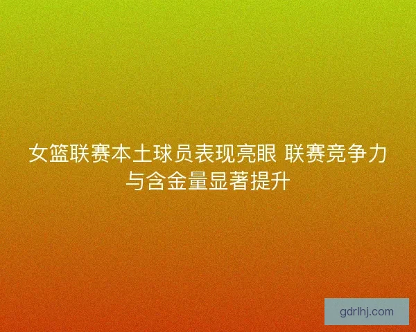 女篮联赛本土球员表现亮眼 联赛竞争力与含金量显著提升