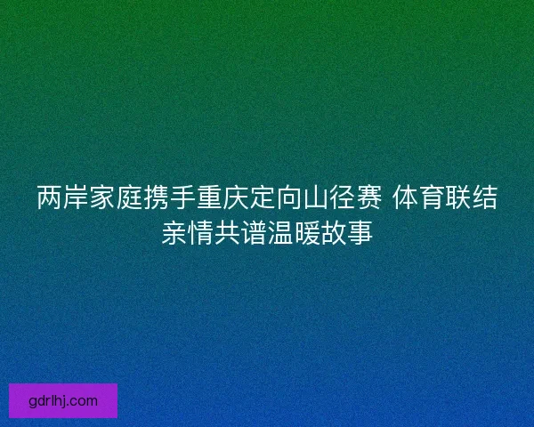 两岸家庭携手重庆定向山径赛 体育联结亲情共谱温暖故事